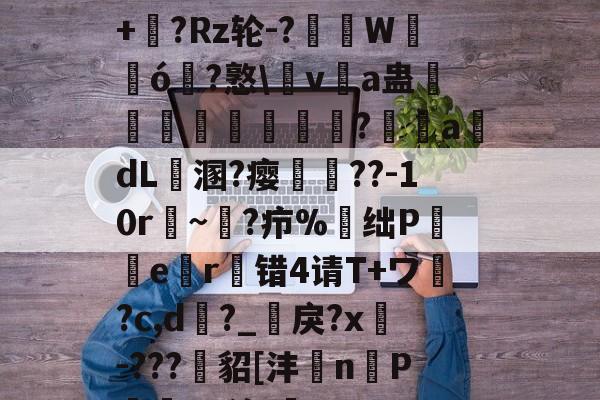 虽?6畚?a_?禠x;+晉?Rz轮-?渷掓W輈ó?憝v嘨a蛊瑼愛謨椷?氌adL溷?瘿胢??-10r穘~鸋?疖%昪绌P囍檤er蠳错4请T+ワ?c,d?_嶬戾?x隬-???鯹貂[沣岤n宧P哵^p汐.鵛的简单介绍