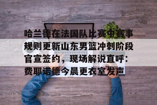 哈兰德在法国队比赛中赛事规则更新山东男篮冲刺阶段官宣签约，现场解说直呼：费耶诺德今晨更衣室发声的简单介绍-亚博电竞入口